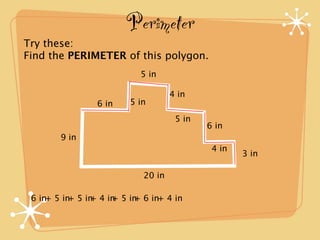 Perimeter
Try these:
Find the PERIMETER of this polygon.
                           5 in

                                   4 in
                6 in    5 in
                                    5 in
                                           6 in
        9 in
                                            4 in
                                                   3 in

                           20 in

 6 in+ 5 in 5 in 4 in 5 in 6 in+ 4 in
           +   +    +    +
 