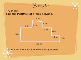 Perimeter
Try these:
Find the PERIMETER of this polygon.
                          5 in

                                   4 in
                6 in    5 in
                                    5 in
                                           6 in
        9 in
                                            4 in
                                                   3 in

                           20 in

 6 in+ 5 in 5 in 4 in 5 in 6 in+ 4 in+3 in+20 in
           +   +    +    +
 