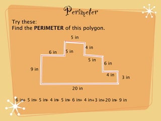Perimeter
Try these:
Find the PERIMETER of this polygon.
                          5 in

                                   4 in
                6 in    5 in
                                    5 in
                                           6 in
       9 in
                                            4 in
                                                   3 in

                           20 in

 6 in+ 5 in 5 in 4 in 5 in 6 in+ 4 in+3 in+20 in 9 in
           +   +    +    +                     +
 