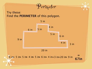 Perimeter
Try these:
Find the PERIMETER of this polygon.
                          5 in

                                   4 in
                6 in    5 in
                                    5 in
                                           6 in
       9 in
                                            4 in
                                                   3 in

                           20 in

 6 in+ 5 in 5 in 4 in 5 in 6 in+ 4 in+3 in+20 in 9 in
           +   +    +    +
                                                           =
                                               +
                                                          67in
 