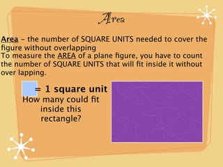 Area
Area - the number of SQUARE UNITS needed to cover the
ﬁgure without overlapping
To measure the AREA of a plane ﬁgure, you have to count
the number of SQUARE UNITS that will ﬁt inside it without
over lapping.

         = 1 square unit
     How many could ﬁt
        inside this
        rectangle?
 