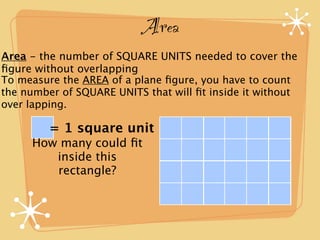 Area
Area - the number of SQUARE UNITS needed to cover the
ﬁgure without overlapping
To measure the AREA of a plane ﬁgure, you have to count
the number of SQUARE UNITS that will ﬁt inside it without
over lapping.

         = 1 square unit
     How many could ﬁt
        inside this
        rectangle?
 