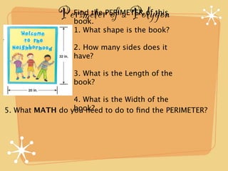 Perimeter of a Polygon
                 Find the PERIMETER of this
                 book.
                 1. What shape is the book?

                 2. How many sides does it
                 have?

                 3. What is the Length of the
                 book?

                 4. What is the Width of the
                 book?
5. What MATH do you need to do to ﬁnd the PERIMETER?
 