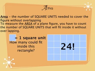 Area
Area - the number of SQUARE UNITS needed to cover the
ﬁgure without overlapping
To measure the AREA of a plane ﬁgure, you have to count
the number of SQUARE UNITS that will ﬁt inside it without
over lapping.

         = 1 square unit
     How many could ﬁt
        inside this
        rectangle?
                                       24!
 