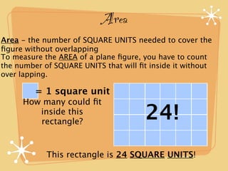 Area
Area - the number of SQUARE UNITS needed to cover the
ﬁgure without overlapping
To measure the AREA of a plane ﬁgure, you have to count
the number of SQUARE UNITS that will ﬁt inside it without
over lapping.

         = 1 square unit
     How many could ﬁt
        inside this
        rectangle?
                                       24!
            This rectangle is 24 SQUARE UNITS!
 