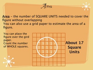 Area
Area - the number of SQUARE UNITS needed to cover the
ﬁgure without overlapping
You can also use a grid paper to estimate the area of a
ﬁgure.

You can place the
ﬁgure over the gird
paper.                  *   1   *
Count the number      * 1   1   1 *     About 17
of WHOLE squares.     1 1   1   1 1      Square
                      * 1   1   1 *       Units
                        *   1   *
 