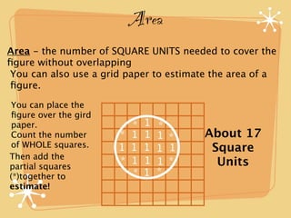 Area
Area - the number of SQUARE UNITS needed to cover the
ﬁgure without overlapping
You can also use a grid paper to estimate the area of a
ﬁgure.

You can place the
ﬁgure over the gird
paper.                  *   1   *
Count the number      * 1   1   1 *     About 17
of WHOLE squares.     1 1   1   1 1      Square
Then add the
partial squares
                      * 1   1   1 *       Units
(*)together to          *   1   *
estimate!
 