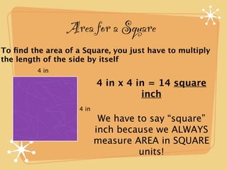 Area for a Square
To ﬁnd the area of a Square, you just have to multiply
the length of the side by itself
         4 in

                           4 in x 4 in = 14 square
                                     inch
                    4 in
                            We have to say “square”
                           inch because we ALWAYS
                           measure AREA in SQUARE
                                    units!
 