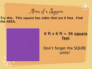 Area of a Square
Try this. This square has sides that are 6 feet. Find
the AREA.



                            6 ft x 6 ft = 36 square
                                       feet

                           Don’t forget the SQURE
                                    units!
 
