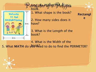 Perimeter of a Polygon
                 Find the PERIMETER of this
                 book.
                 1. What shape is the book?
                                                Rectangl
                                                   e
                 2. How many sides does it
                 have?

                 3. What is the Length of the
                 book?

                 4. What is the Width of the
                 book?
5. What MATH do you need to do to ﬁnd the PERIMETER?
 