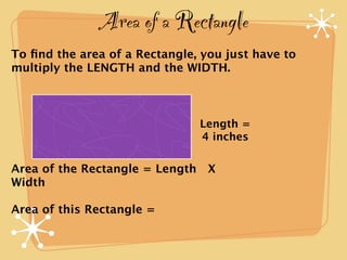 Area of a Rectangle
To ﬁnd the area of a Rectangle, you just have to
multiply the LENGTH and the WIDTH.



                               Length =
                               4 inches

Area of the Rectangle = Length X
Width

Area of this Rectangle =
 