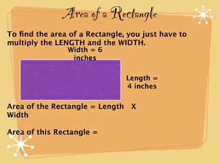 Area of a Rectangle
To ﬁnd the area of a Rectangle, you just have to
multiply the LENGTH and the WIDTH.
                Width = 6
                 inches

                               Length =
                               4 inches

Area of the Rectangle = Length X
Width

Area of this Rectangle =
 