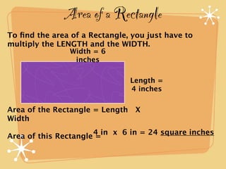 Area of a Rectangle
To ﬁnd the area of a Rectangle, you just have to
multiply the LENGTH and the WIDTH.
                Width = 6
                 inches

                               Length =
                               4 inches

Area of the Rectangle = Length X
Width
                      4 in x 6 in = 24 square inches
Area of this Rectangle =
 