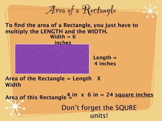 Area of a Rectangle
To ﬁnd the area of a Rectangle, you just have to
multiply the LENGTH and the WIDTH.
                Width = 6
                 inches

                               Length =
                               4 inches

Area of the Rectangle = Length X
Width
                      4 in x 6 in = 24 square inches
Area of this Rectangle =

                    Don’t forget the SQURE
                             units!
 