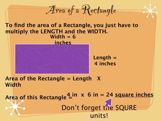 Area of a Rectangle
To ﬁnd the area of a Rectangle, you just have to
multiply the LENGTH and the WIDTH.
                Width = 6
                 inches

                               Length =
                               4 inches

Area of the Rectangle = Length X
Width
                      4 in x 6 in = 24 square inches
Area of this Rectangle =

                    Don’t forget the SQURE
                             units!
 