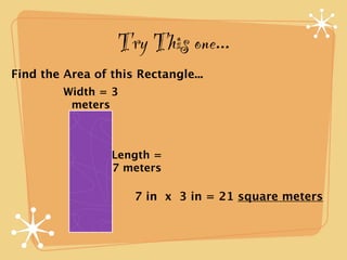 Try This one...
Find the Area of this Rectangle...
         Width = 3
          meters



                 Length =
                 7 meters

                     7 in x 3 in = 21 square meters
 