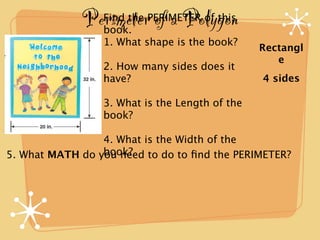 Perimeter of a Polygon
                 Find the PERIMETER of this
                 book.
                 1. What shape is the book?
                                                Rectangl
                                                   e
                 2. How many sides does it
                 have?                          4 sides

                 3. What is the Length of the
                 book?

                 4. What is the Width of the
                 book?
5. What MATH do you need to do to ﬁnd the PERIMETER?
 