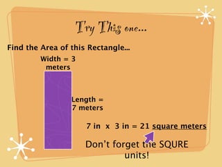 Try This one...
Find the Area of this Rectangle...
         Width = 3
          meters



                 Length =
                 7 meters

                     7 in x 3 in = 21 square meters

                     Don’t forget the SQURE
                              units!
 