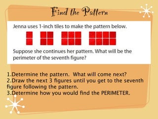 Find the Pattern



1.Determine the pattern. What will come next?
2.Draw the next 3 ﬁgures until you get to the seventh
ﬁgure following the pattern.
3.Determine how you would ﬁnd the PERIMETER.
 