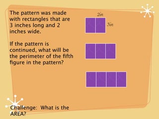The pattern was made        2in
with rectangles that are
3 inches long and 2               3in
inches wide.

If the pattern is
continued, what will be
the perimeter of the ﬁfth
ﬁgure in the pattern?




Challenge: What is the
AREA?
 