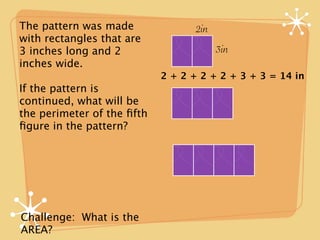 The pattern was made               2in
with rectangles that are
3 inches long and 2                      3in
inches wide.
                            2 + 2 + 2 + 2 + 3 + 3 = 14 in
If the pattern is
continued, what will be
the perimeter of the ﬁfth
ﬁgure in the pattern?




Challenge: What is the
AREA?
 