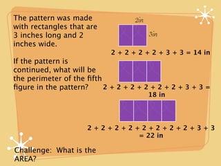 The pattern was made              2in
with rectangles that are
3 inches long and 2                     3in
inches wide.
                           2 + 2 + 2 + 2 + 3 + 3 = 14 in
If the pattern is
continued, what will be
the perimeter of the ﬁfth
ﬁgure in the pattern?     2+2+2+2+2+2+3+3=
                                        18 in




                     2+2+2+2+2+2+2+2+3+3
                             = 22 in

Challenge: What is the
AREA?
 