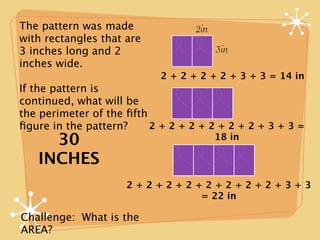 The pattern was made              2in
with rectangles that are
3 inches long and 2                     3in
inches wide.
                           2 + 2 + 2 + 2 + 3 + 3 = 14 in
If the pattern is
continued, what will be
the perimeter of the ﬁfth
ﬁgure in the pattern?     2+2+2+2+2+2+3+3=
     30                                 18 in

   INCHES
                     2+2+2+2+2+2+2+2+3+3
                             = 22 in

Challenge: What is the
AREA?
 