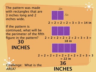 The pattern was made              2in
with rectangles that are
3 inches long and 2                     3in
inches wide.
                           2 + 2 + 2 + 2 + 3 + 3 = 14 in
If the pattern is
continued, what will be
the perimeter of the ﬁfth
ﬁgure in the pattern?     2+2+2+2+2+2+3+3=
     30                                 18 in

   INCHES
                     2+2+2+2+2+2+2+2+3+3
                             = 22 in

Challenge: What is the          36
AREA?                         INCHES
 