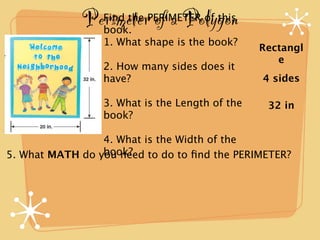 Perimeter of a Polygon
                 Find the PERIMETER of this
                 book.
                 1. What shape is the book?
                                                Rectangl
                                                   e
                 2. How many sides does it
                 have?                          4 sides

                 3. What is the Length of the    32 in
                 book?

                 4. What is the Width of the
                 book?
5. What MATH do you need to do to ﬁnd the PERIMETER?
 
