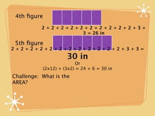 4th ﬁgure
           2+2+2+2+2+2+2+2+2+2+3+
                    3 = 26 in

 5th ﬁgure
2+2+2+2+2+2+2+2+2+2+2+2+3+3=
                     30 in
                          Or
           (2x12) + (3x2) = 24 + 6 = 30 in
Challenge: What is the
AREA?
 