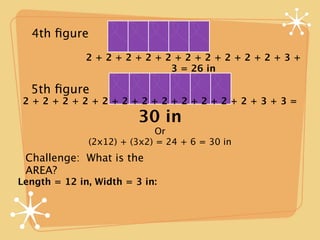 4th ﬁgure
              2+2+2+2+2+2+2+2+2+2+3+
                       3 = 26 in

  5th ﬁgure
 2+2+2+2+2+2+2+2+2+2+2+2+3+3=
                         30 in
                             Or
              (2x12) + (3x2) = 24 + 6 = 30 in
 Challenge: What is the
 AREA?
Length = 12 in, Width = 3 in:
 
