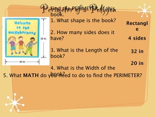 Perimeter of a Polygon
                 Find the PERIMETER of this
                 book.
                 1. What shape is the book?
                                                Rectangl
                                                   e
                 2. How many sides does it
                 have?                          4 sides

                 3. What is the Length of the    32 in
                 book?
                                                 20 in
                 4. What is the Width of the
                 book?
5. What MATH do you need to do to ﬁnd the PERIMETER?
 