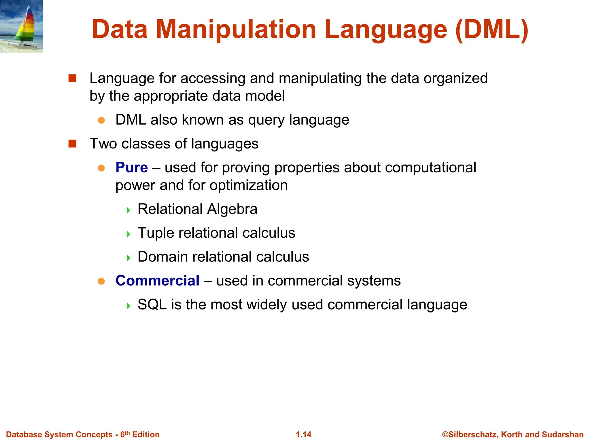©Silberschatz, Korth and Sudarshan
1.14
Database System Concepts - 6th Edition
Data Manipulation Language (DML)
 Language for accessing and manipulating the data organized
by the appropriate data model
 DML also known as query language
 Two classes of languages
 Pure – used for proving properties about computational
power and for optimization
 Relational Algebra
 Tuple relational calculus
 Domain relational calculus
 Commercial – used in commercial systems
 SQL is the most widely used commercial language
 