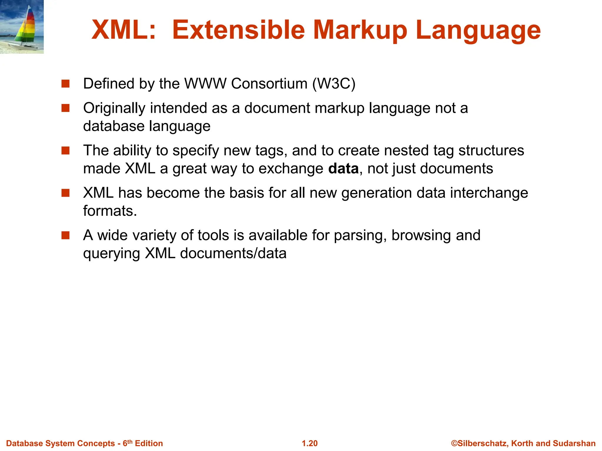 ©Silberschatz, Korth and Sudarshan
1.20
Database System Concepts - 6th Edition
XML: Extensible Markup Language
 Defined by the WWW Consortium (W3C)
 Originally intended as a document markup language not a
database language
 The ability to specify new tags, and to create nested tag structures
made XML a great way to exchange data, not just documents
 XML has become the basis for all new generation data interchange
formats.
 A wide variety of tools is available for parsing, browsing and
querying XML documents/data
 