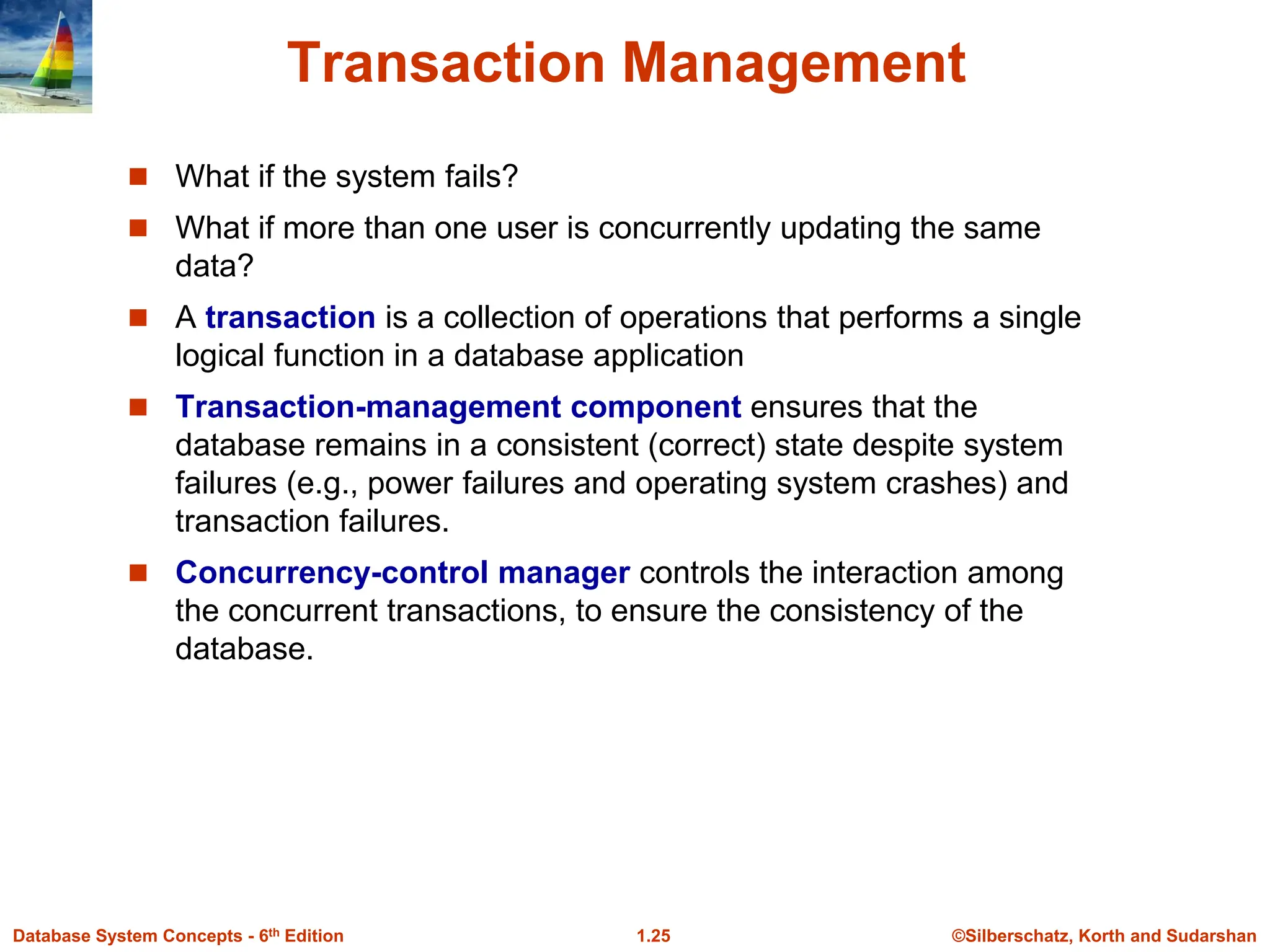 ©Silberschatz, Korth and Sudarshan
1.25
Database System Concepts - 6th Edition
Transaction Management
 What if the system fails?
 What if more than one user is concurrently updating the same
data?
 A transaction is a collection of operations that performs a single
logical function in a database application
 Transaction-management component ensures that the
database remains in a consistent (correct) state despite system
failures (e.g., power failures and operating system crashes) and
transaction failures.
 Concurrency-control manager controls the interaction among
the concurrent transactions, to ensure the consistency of the
database.
 