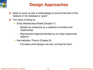 ©Silberschatz, Korth and Sudarshan
1.18
Database System Concepts - 6th Edition
Design Approaches
 Need to come up with a methodology to ensure that each of the
relations in the database is “good”
 Two ways of doing so:
 Entity Relationship Model (Chapter 7)
 Models an enterprise as a collection of entities and
relationships
 Represented diagrammatically by an entity-relationship
diagram:
 Normalization Theory (Chapter 8)
 Formalize what designs are bad, and test for them
 