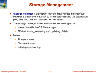 ©Silberschatz, Korth and Sudarshan
1.22
Database System Concepts - 6th Edition
Storage Management
 Storage manager is a program module that provides the interface
between the low-level data stored in the database and the application
programs and queries submitted to the system.
 The storage manager is responsible to the following tasks:
 Interaction with the OS file manager
 Efficient storing, retrieving and updating of data
 Issues:
 Storage access
 File organization
 Indexing and hashing
 