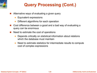 ©Silberschatz, Korth and Sudarshan
1.24
Database System Concepts - 6th Edition
Query Processing (Cont.)
 Alternative ways of evaluating a given query
 Equivalent expressions
 Different algorithms for each operation
 Cost difference between a good and a bad way of evaluating a
query can be enormous
 Need to estimate the cost of operations
 Depends critically on statistical information about relations
which the database must maintain
 Need to estimate statistics for intermediate results to compute
cost of complex expressions
 