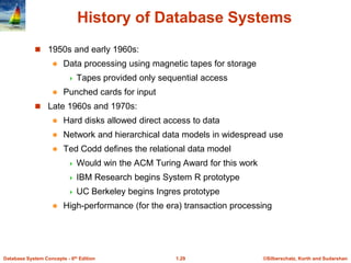 ©Silberschatz, Korth and Sudarshan
1.29
Database System Concepts - 6th Edition
History of Database Systems
 1950s and early 1960s:
 Data processing using magnetic tapes for storage
 Tapes provided only sequential access
 Punched cards for input
 Late 1960s and 1970s:
 Hard disks allowed direct access to data
 Network and hierarchical data models in widespread use
 Ted Codd defines the relational data model
 Would win the ACM Turing Award for this work
 IBM Research begins System R prototype
 UC Berkeley begins Ingres prototype
 High-performance (for the era) transaction processing
 