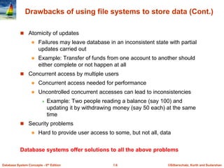 ©Silberschatz, Korth and Sudarshan
1.6
Database System Concepts - 6th Edition
Drawbacks of using file systems to store data (Cont.)
 Atomicity of updates
 Failures may leave database in an inconsistent state with partial
updates carried out
 Example: Transfer of funds from one account to another should
either complete or not happen at all
 Concurrent access by multiple users
 Concurrent access needed for performance
 Uncontrolled concurrent accesses can lead to inconsistencies
 Example: Two people reading a balance (say 100) and
updating it by withdrawing money (say 50 each) at the same
time
 Security problems
 Hard to provide user access to some, but not all, data
Database systems offer solutions to all the above problems
 