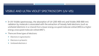VISIBLE AND ULTRA VIOLET SPECTROSCOPY (UV-VIS)
 In UV-Visible spectroscopy, the absorption of UV (200-400 nm) and Visible (400-800 nm)
radiation by molecule is associated with the extraction of loosely held electrons (such as
unshared electrons in a π bond) from a lower energy occupied molecular orbital (MO) to a higher
energy unoccupied molecular orbital (MO*).
 There are three types of electrons:
 Electrons in sigma bond σ
 Electrons in pi bond π
 Unshared electrons n
 