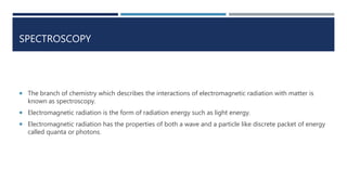 SPECTROSCOPY
 The branch of chemistry which describes the interactions of electromagnetic radiation with matter is
known as spectroscopy.
 Electromagnetic radiation is the form of radiation energy such as light energy.
 Electromagnetic radiation has the properties of both a wave and a particle like discrete packet of energy
called quanta or photons.
 