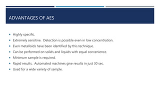 ADVANTAGES OF AES
 Highly specific.
 Extremely sensitive. Detection is possible even in low concentration.
 Even metalloids have been identified by this technique.
 Can be performed on solids and liquids with equal convenience.
 Minimum sample is required.
 Rapid results. Automated machines give results in just 30 sec.
 Used for a wide variety of sample.
 