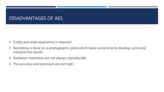 DISADVANTAGES OF AES
 Costly and wide experience is required
 Recording is done on a photographic plate which takes some time to develop, print and
interpret the results
 Radiation intensities are not always reproducible.
 The accuracy and precision are not high.
 