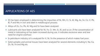 APPLICATIONS OF AES
 ES has been employed in determining the impurities of Ni, Mn, Cr, Si, Al, Mg, As, Sn, Co, V, Pb,
Bi, P and Mo in iron and steel in metallurgical process.
 Alloys of Zn, Cu, Pb, Al, Mg and Sn have been analyzed.
 Lubricants oils have been analyzed for Ni, Fe, Cr, Mn, Si, Al, and so on. If the concentration of
metal in lubricating oil has been increased during use, it indicates excessive wear and tear
need for engine overhaul.
 In petroleum industry oil is analyzed for V, Ni, Fe the presence of which makes fuel poor.
 Solid samples and animal tissues have been analyzed for several elements including K, Na, Ca,
Zn, Ni, Fe and Mg etc.
 