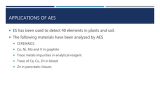 APPLICATIONS OF AES
 ES has been used to detect 40 elements in plants and soil.
 The following materials have been analyzed by AES
 CEREMAICS
 Co, Ni, Mo and V in graphite
 Trace metals impurities in analytical reagent
 Trace of Ca, Cu, Zn in blood
 Zn in pancreatic tissues.
 