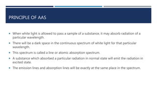 PRINCIPLE OF AAS
 When white light is allowed to pass a sample of a substance, it may absorb radiation of a
particular wavelength.
 There will be a dark space in the continuous spectrum of white light for that particular
wavelength.
 This spectrum is called a line or atomic absorption spectrum.
 A substance which absorbed a particular radiation in normal state will emit the radiation in
excited state.
 The emission lines and absorption lines will be exactly at the same place in the spectrum.
 