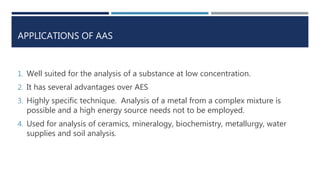 APPLICATIONS OF AAS
1. Well suited for the analysis of a substance at low concentration.
2. It has several advantages over AES
3. Highly specific technique. Analysis of a metal from a complex mixture is
possible and a high energy source needs not to be employed.
4. Used for analysis of ceramics, mineralogy, biochemistry, metallurgy, water
supplies and soil analysis.
 