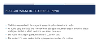 NUCLEAR MAGNETIC RESONANCE (NMR)
 NMR is concerned with the magnetic properties of certain atomic nuclei.
 All nuclei carry a charge, and some of them also spin about their axes in a manner that is
analogous to that in which electrons spin about their axes.
 The nuclei whose spin quantum number is 0, do not spin.
 The symbol ‘l’ is used to denote the spin quantum number of a nucleus.
 