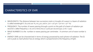 CHARACTERISTICS OF EMR
 WAVELENGTH: The distance between two successive crests or troughs of a wave in a beam of radiation
is called wavelength λ. Its units are oA, nm, μm, and m. (1m = 106 μm = 109 nm = 1010 oA)
 FREQUENCY: The number of waves passing through a point on the path of a beam of radiation per
second is called frequency ν. Its unit is Hertz (Hz) or cycles per second (cps). (1 Hz = 1cps)
 WAVE NUMBER: It is the number or waves passing per centimeter. A common unit of wave number is
cm-1.
 ENERGY: EMR can be characterized in terms of energy possessed by each photon of radiation. The SI
unit is joule (J). Each photon has an energy which is proportional to the frequency of light.
 